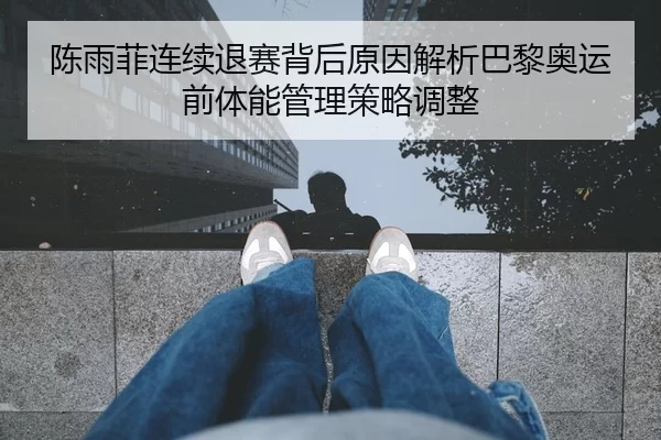 陈雨菲连续退赛背后原因解析巴黎奥运前体能管理策略调整