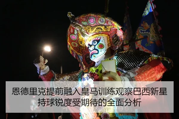 恩德里克提前融入皇马训练观察巴西新星持球锐度受期待的全面分析