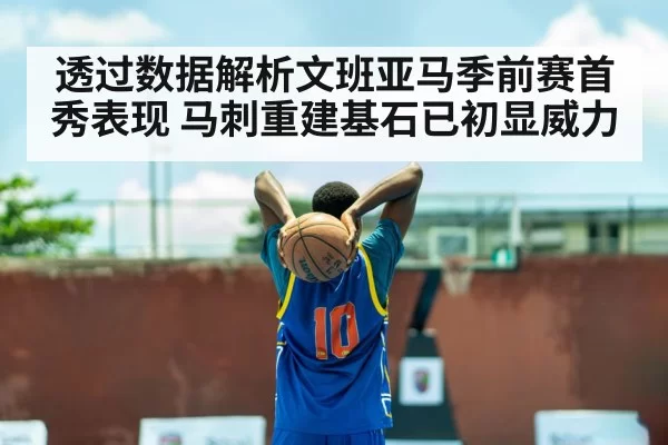 透过数据解析文班亚马季前赛首秀表现 马刺重建基石已初显威力