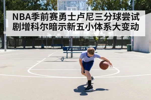 NBA季前赛勇士卢尼三分球尝试剧增科尔暗示新五小体系大变动