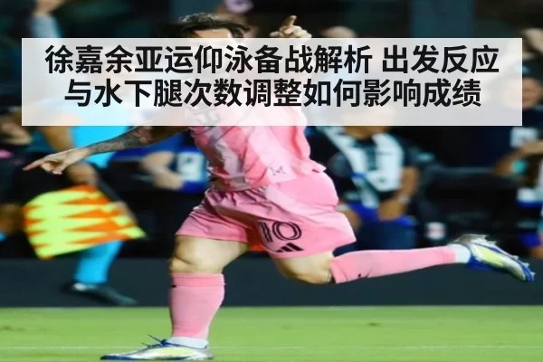 徐嘉余亚运仰泳备战解析 出发反应与水下腿次数调整如何影响成绩