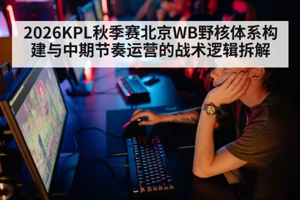 2026KPL秋季赛北京WB野核体系构建与中期节奏运营的战术逻辑拆解